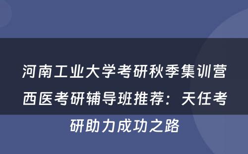 河南工业大学考研秋季集训营西医考研辅导班推荐：天任考研助力成功之路