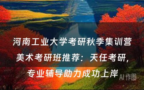 河南工业大学考研秋季集训营美术考研班推荐：天任考研，专业辅导助力成功上岸