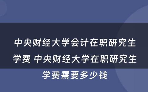 中央财经大学会计在职研究生学费 中央财经大学在职研究生学费需要多少钱