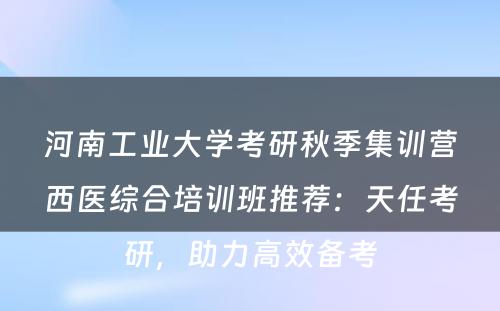 河南工业大学考研秋季集训营西医综合培训班推荐：天任考研，助力高效备考