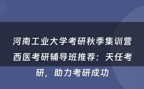 河南工业大学考研秋季集训营西医考研辅导班推荐：天任考研，助力考研成功