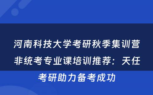 河南科技大学考研秋季集训营非统考专业课培训推荐：天任考研助力备考成功