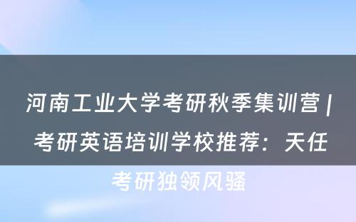 河南工业大学考研秋季集训营 | 考研英语培训学校推荐：天任考研独领风骚