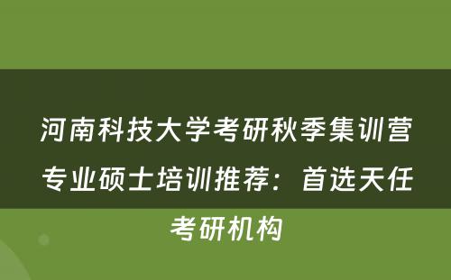 河南科技大学考研秋季集训营专业硕士培训推荐：首选天任考研机构