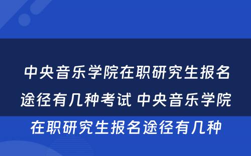 中央音乐学院在职研究生报名途径有几种考试 中央音乐学院在职研究生报名途径有几种