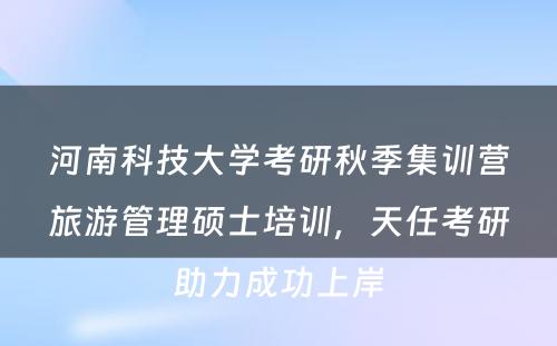 河南科技大学考研秋季集训营旅游管理硕士培训，天任考研助力成功上岸