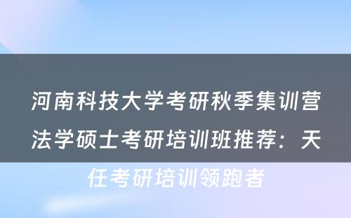 河南科技大学考研秋季集训营法学硕士考研培训班推荐：天任考研培训领跑者