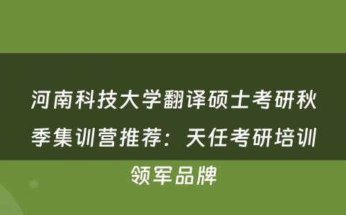 河南科技大学翻译硕士考研秋季集训营推荐：天任考研培训领军品牌