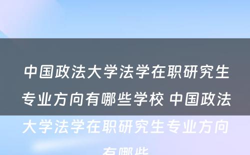 中国政法大学法学在职研究生专业方向有哪些学校 中国政法大学法学在职研究生专业方向有哪些