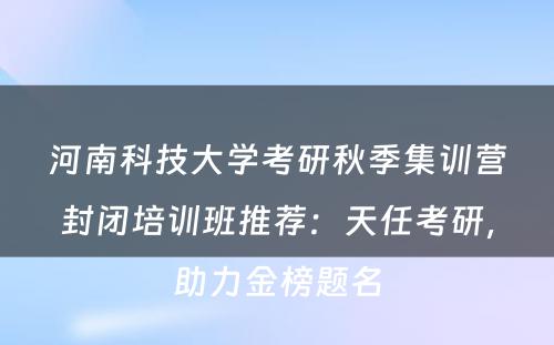 河南科技大学考研秋季集训营封闭培训班推荐：天任考研，助力金榜题名