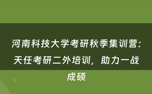 河南科技大学考研秋季集训营：天任考研二外培训，助力一战成硕
