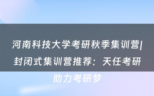 河南科技大学考研秋季集训营|封闭式集训营推荐：天任考研助力考研梦