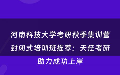 河南科技大学考研秋季集训营封闭式培训班推荐：天任考研助力成功上岸