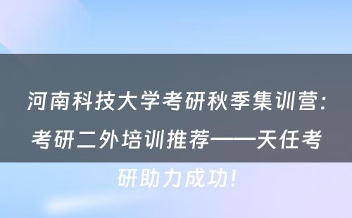 河南科技大学考研秋季集训营：考研二外培训推荐——天任考研助力成功！