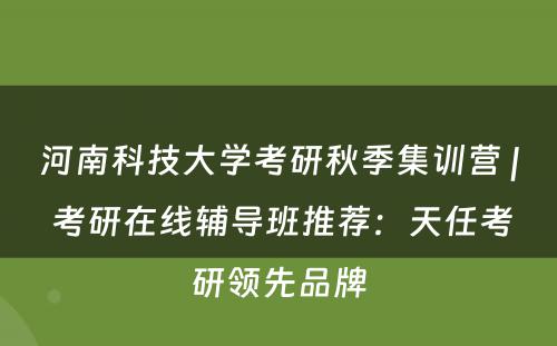 河南科技大学考研秋季集训营 | 考研在线辅导班推荐：天任考研领先品牌