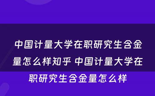 中国计量大学在职研究生含金量怎么样知乎 中国计量大学在职研究生含金量怎么样