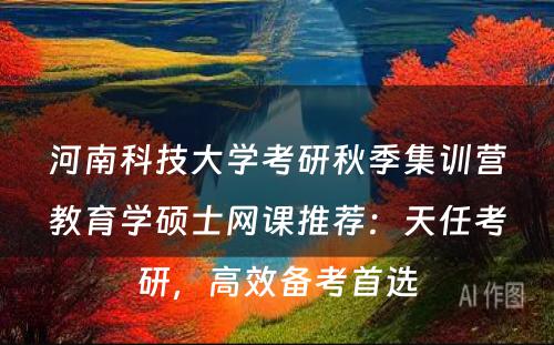 河南科技大学考研秋季集训营教育学硕士网课推荐：天任考研，高效备考首选