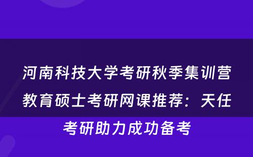 河南科技大学考研秋季集训营教育硕士考研网课推荐：天任考研助力成功备考