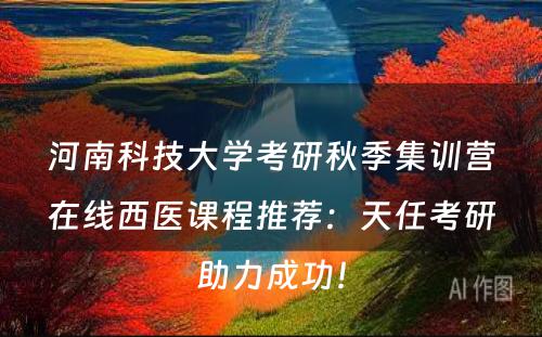 河南科技大学考研秋季集训营在线西医课程推荐：天任考研助力成功！