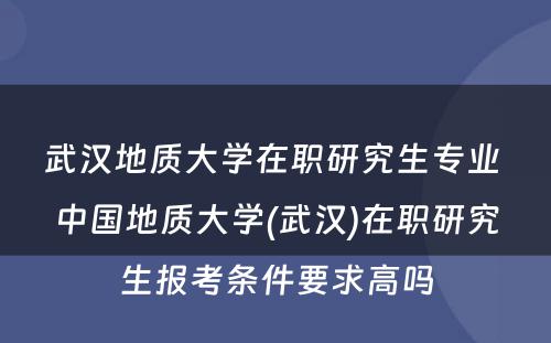 武汉地质大学在职研究生专业 中国地质大学(武汉)在职研究生报考条件要求高吗