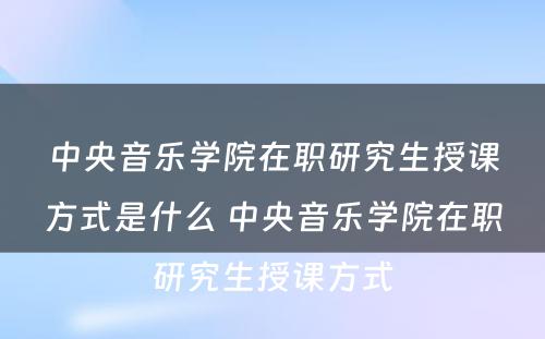 中央音乐学院在职研究生授课方式是什么 中央音乐学院在职研究生授课方式