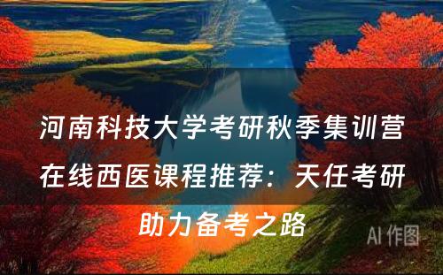 河南科技大学考研秋季集训营在线西医课程推荐：天任考研助力备考之路