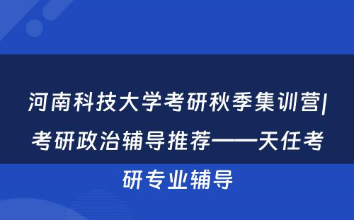 河南科技大学考研秋季集训营|考研政治辅导推荐——天任考研专业辅导