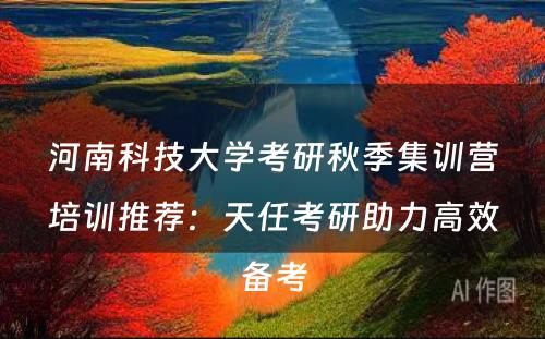 河南科技大学考研秋季集训营培训推荐：天任考研助力高效备考