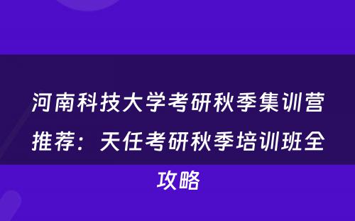 河南科技大学考研秋季集训营推荐：天任考研秋季培训班全攻略