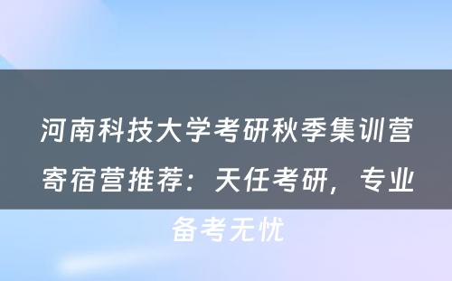 河南科技大学考研秋季集训营寄宿营推荐：天任考研，专业备考无忧