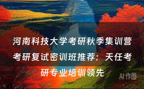 河南科技大学考研秋季集训营考研复试密训班推荐：天任考研专业培训领先