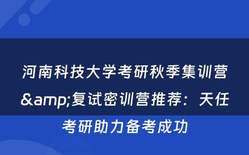 河南科技大学考研秋季集训营&复试密训营推荐：天任考研助力备考成功