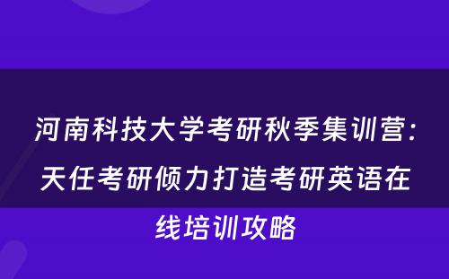 河南科技大学考研秋季集训营：天任考研倾力打造考研英语在线培训攻略