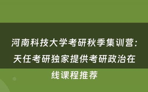 河南科技大学考研秋季集训营：天任考研独家提供考研政治在线课程推荐