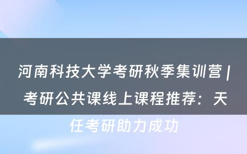 河南科技大学考研秋季集训营 | 考研公共课线上课程推荐：天任考研助力成功