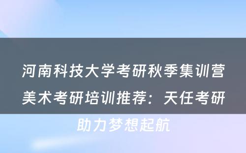 河南科技大学考研秋季集训营美术考研培训推荐：天任考研助力梦想起航
