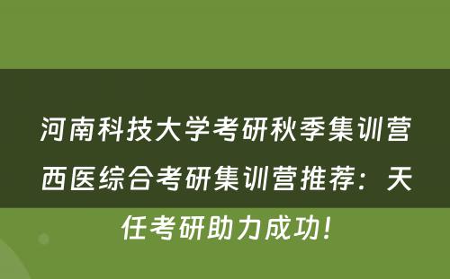 河南科技大学考研秋季集训营西医综合考研集训营推荐：天任考研助力成功！