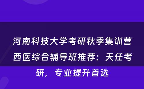 河南科技大学考研秋季集训营西医综合辅导班推荐：天任考研，专业提升首选