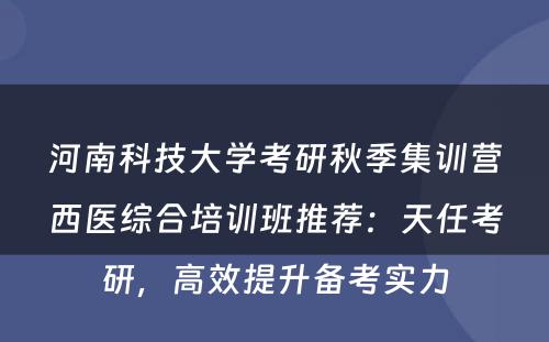 河南科技大学考研秋季集训营西医综合培训班推荐：天任考研，高效提升备考实力