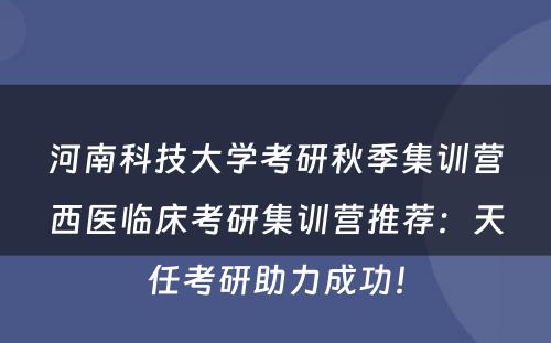 河南科技大学考研秋季集训营西医临床考研集训营推荐：天任考研助力成功！