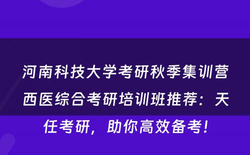 河南科技大学考研秋季集训营西医综合考研培训班推荐：天任考研，助你高效备考！