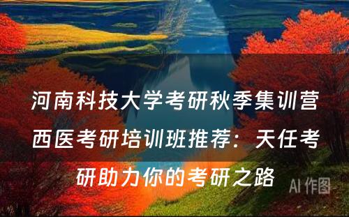 河南科技大学考研秋季集训营西医考研培训班推荐：天任考研助力你的考研之路