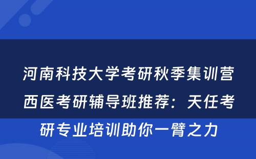 河南科技大学考研秋季集训营西医考研辅导班推荐：天任考研专业培训助你一臂之力