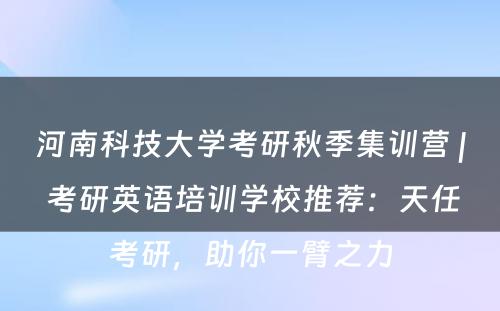 河南科技大学考研秋季集训营 | 考研英语培训学校推荐：天任考研，助你一臂之力