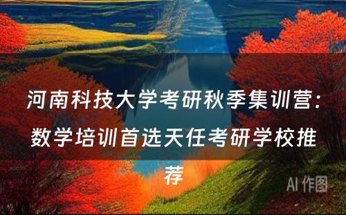 河南科技大学考研秋季集训营：数学培训首选天任考研学校推荐