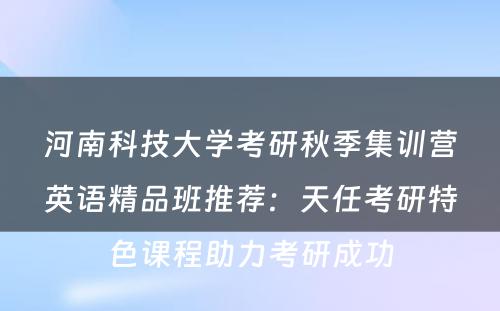 河南科技大学考研秋季集训营英语精品班推荐：天任考研特色课程助力考研成功