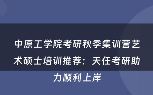 中原工学院考研秋季集训营艺术硕士培训推荐：天任考研助力顺利上岸