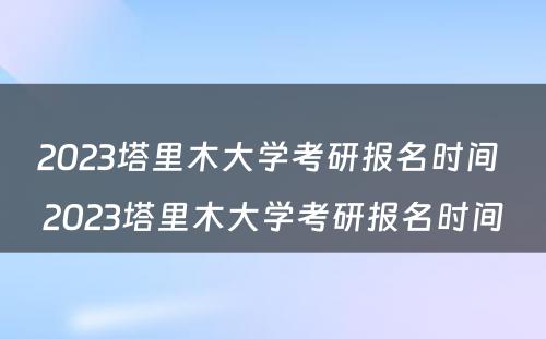 2023塔里木大学考研报名时间 2023塔里木大学考研报名时间