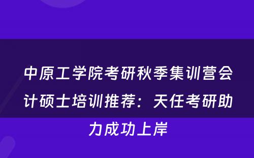 中原工学院考研秋季集训营会计硕士培训推荐：天任考研助力成功上岸