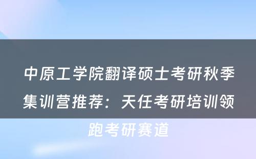 中原工学院翻译硕士考研秋季集训营推荐：天任考研培训领跑考研赛道